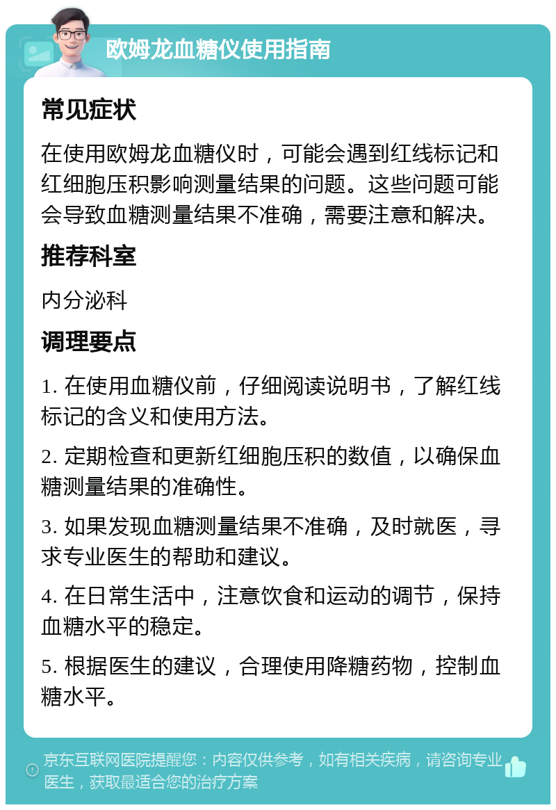 欧姆龙血糖仪使用指南 常见症状 在使用欧姆龙血糖仪时，可能会遇到红线标记和红细胞压积影响测量结果的问题。这些问题可能会导致血糖测量结果不准确，需要注意和解决。 推荐科室 内分泌科 调理要点 1. 在使用血糖仪前，仔细阅读说明书，了解红线标记的含义和使用方法。 2. 定期检查和更新红细胞压积的数值，以确保血糖测量结果的准确性。 3. 如果发现血糖测量结果不准确，及时就医，寻求专业医生的帮助和建议。 4. 在日常生活中，注意饮食和运动的调节，保持血糖水平的稳定。 5. 根据医生的建议，合理使用降糖药物，控制血糖水平。