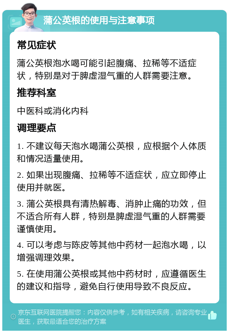 蒲公英根的使用与注意事项 常见症状 蒲公英根泡水喝可能引起腹痛、拉稀等不适症状，特别是对于脾虚湿气重的人群需要注意。 推荐科室 中医科或消化内科 调理要点 1. 不建议每天泡水喝蒲公英根，应根据个人体质和情况适量使用。 2. 如果出现腹痛、拉稀等不适症状，应立即停止使用并就医。 3. 蒲公英根具有清热解毒、消肿止痛的功效，但不适合所有人群，特别是脾虚湿气重的人群需要谨慎使用。 4. 可以考虑与陈皮等其他中药材一起泡水喝，以增强调理效果。 5. 在使用蒲公英根或其他中药材时，应遵循医生的建议和指导，避免自行使用导致不良反应。