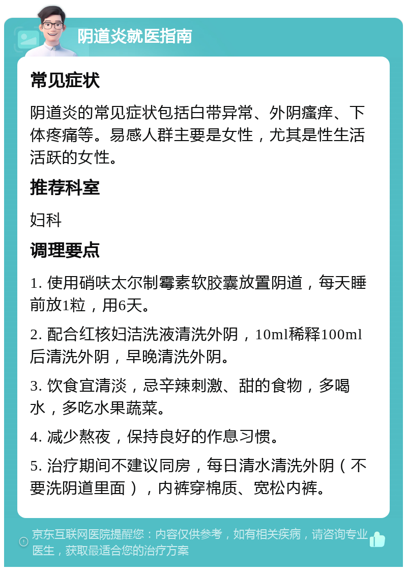 阴道炎就医指南 常见症状 阴道炎的常见症状包括白带异常、外阴瘙痒、下体疼痛等。易感人群主要是女性，尤其是性生活活跃的女性。 推荐科室 妇科 调理要点 1. 使用硝呋太尔制霉素软胶囊放置阴道，每天睡前放1粒，用6天。 2. 配合红核妇洁洗液清洗外阴，10ml稀释100ml后清洗外阴，早晚清洗外阴。 3. 饮食宜清淡，忌辛辣刺激、甜的食物，多喝水，多吃水果蔬菜。 4. 减少熬夜，保持良好的作息习惯。 5. 治疗期间不建议同房，每日清水清洗外阴（不要洗阴道里面），内裤穿棉质、宽松内裤。