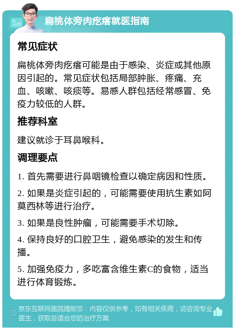 扁桃体旁肉疙瘩就医指南 常见症状 扁桃体旁肉疙瘩可能是由于感染、炎症或其他原因引起的。常见症状包括局部肿胀、疼痛、充血、咳嗽、咳痰等。易感人群包括经常感冒、免疫力较低的人群。 推荐科室 建议就诊于耳鼻喉科。 调理要点 1. 首先需要进行鼻咽镜检查以确定病因和性质。 2. 如果是炎症引起的，可能需要使用抗生素如阿莫西林等进行治疗。 3. 如果是良性肿瘤，可能需要手术切除。 4. 保持良好的口腔卫生，避免感染的发生和传播。 5. 加强免疫力，多吃富含维生素C的食物，适当进行体育锻炼。