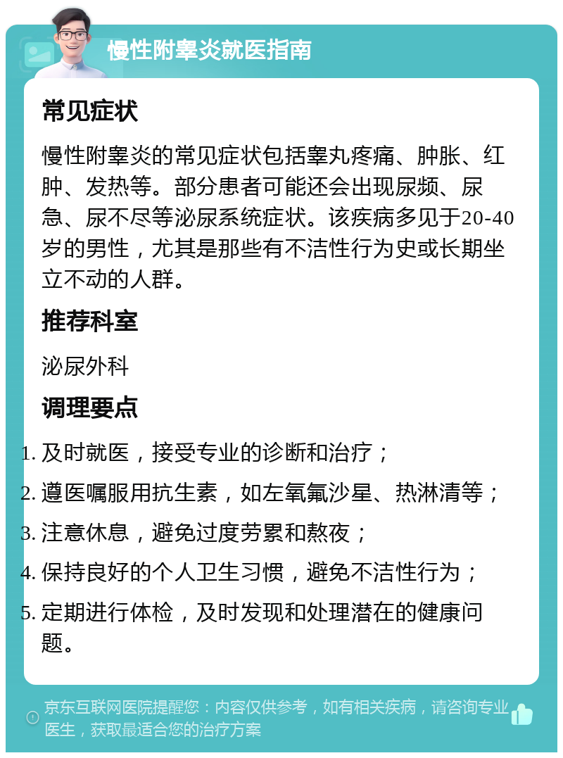 慢性附睾炎就医指南 常见症状 慢性附睾炎的常见症状包括睾丸疼痛、肿胀、红肿、发热等。部分患者可能还会出现尿频、尿急、尿不尽等泌尿系统症状。该疾病多见于20-40岁的男性，尤其是那些有不洁性行为史或长期坐立不动的人群。 推荐科室 泌尿外科 调理要点 及时就医，接受专业的诊断和治疗； 遵医嘱服用抗生素，如左氧氟沙星、热淋清等； 注意休息，避免过度劳累和熬夜； 保持良好的个人卫生习惯，避免不洁性行为； 定期进行体检，及时发现和处理潜在的健康问题。