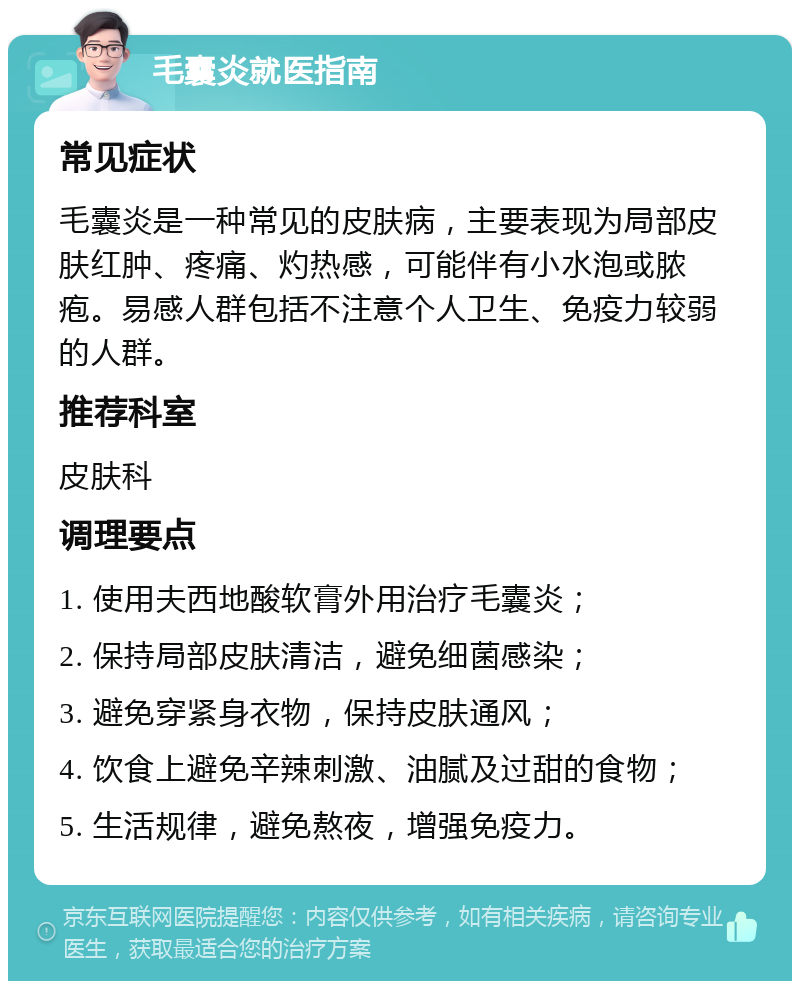 毛囊炎就医指南 常见症状 毛囊炎是一种常见的皮肤病，主要表现为局部皮肤红肿、疼痛、灼热感，可能伴有小水泡或脓疱。易感人群包括不注意个人卫生、免疫力较弱的人群。 推荐科室 皮肤科 调理要点 1. 使用夫西地酸软膏外用治疗毛囊炎； 2. 保持局部皮肤清洁，避免细菌感染； 3. 避免穿紧身衣物，保持皮肤通风； 4. 饮食上避免辛辣刺激、油腻及过甜的食物； 5. 生活规律，避免熬夜，增强免疫力。