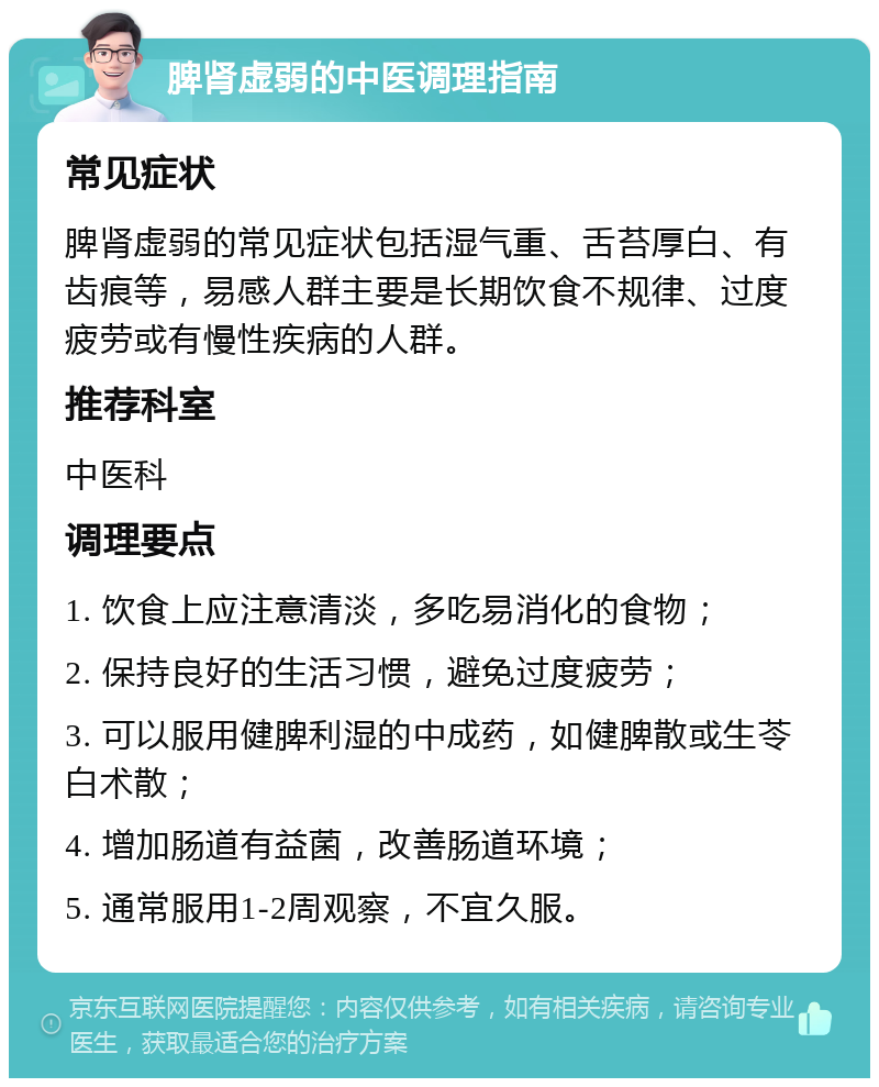 脾肾虚弱的中医调理指南 常见症状 脾肾虚弱的常见症状包括湿气重、舌苔厚白、有齿痕等，易感人群主要是长期饮食不规律、过度疲劳或有慢性疾病的人群。 推荐科室 中医科 调理要点 1. 饮食上应注意清淡，多吃易消化的食物； 2. 保持良好的生活习惯，避免过度疲劳； 3. 可以服用健脾利湿的中成药，如健脾散或生苓白术散； 4. 增加肠道有益菌，改善肠道环境； 5. 通常服用1-2周观察，不宜久服。