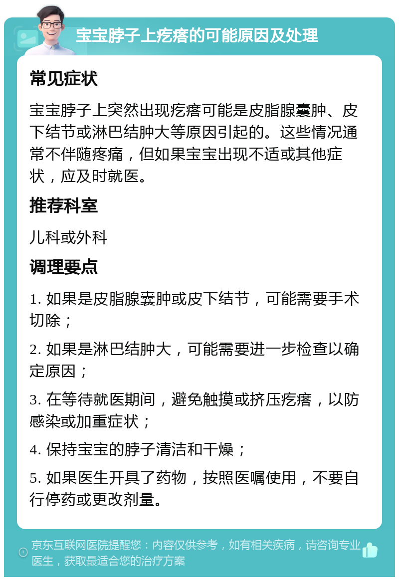 宝宝脖子上疙瘩的可能原因及处理 常见症状 宝宝脖子上突然出现疙瘩可能是皮脂腺囊肿、皮下结节或淋巴结肿大等原因引起的。这些情况通常不伴随疼痛，但如果宝宝出现不适或其他症状，应及时就医。 推荐科室 儿科或外科 调理要点 1. 如果是皮脂腺囊肿或皮下结节，可能需要手术切除； 2. 如果是淋巴结肿大，可能需要进一步检查以确定原因； 3. 在等待就医期间，避免触摸或挤压疙瘩，以防感染或加重症状； 4. 保持宝宝的脖子清洁和干燥； 5. 如果医生开具了药物，按照医嘱使用，不要自行停药或更改剂量。