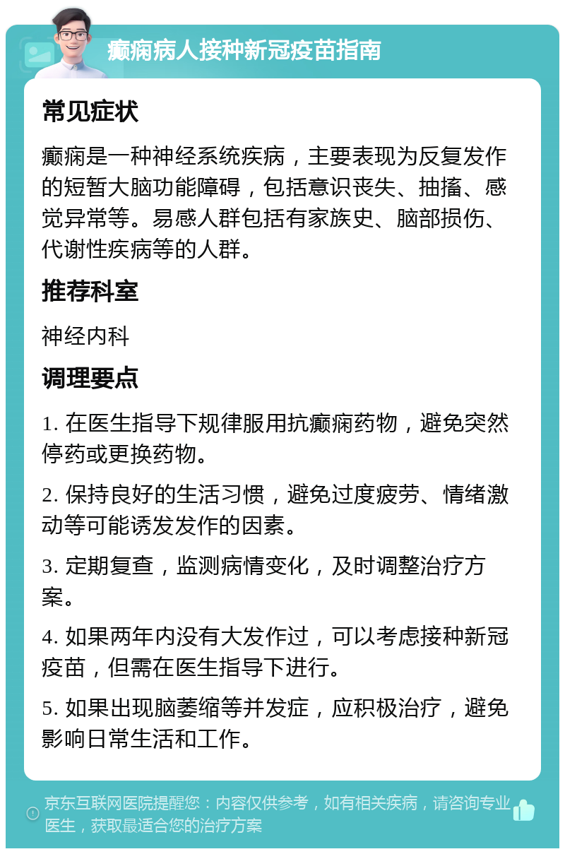 癫痫病人接种新冠疫苗指南 常见症状 癫痫是一种神经系统疾病，主要表现为反复发作的短暂大脑功能障碍，包括意识丧失、抽搐、感觉异常等。易感人群包括有家族史、脑部损伤、代谢性疾病等的人群。 推荐科室 神经内科 调理要点 1. 在医生指导下规律服用抗癫痫药物，避免突然停药或更换药物。 2. 保持良好的生活习惯，避免过度疲劳、情绪激动等可能诱发发作的因素。 3. 定期复查，监测病情变化，及时调整治疗方案。 4. 如果两年内没有大发作过，可以考虑接种新冠疫苗，但需在医生指导下进行。 5. 如果出现脑萎缩等并发症，应积极治疗，避免影响日常生活和工作。