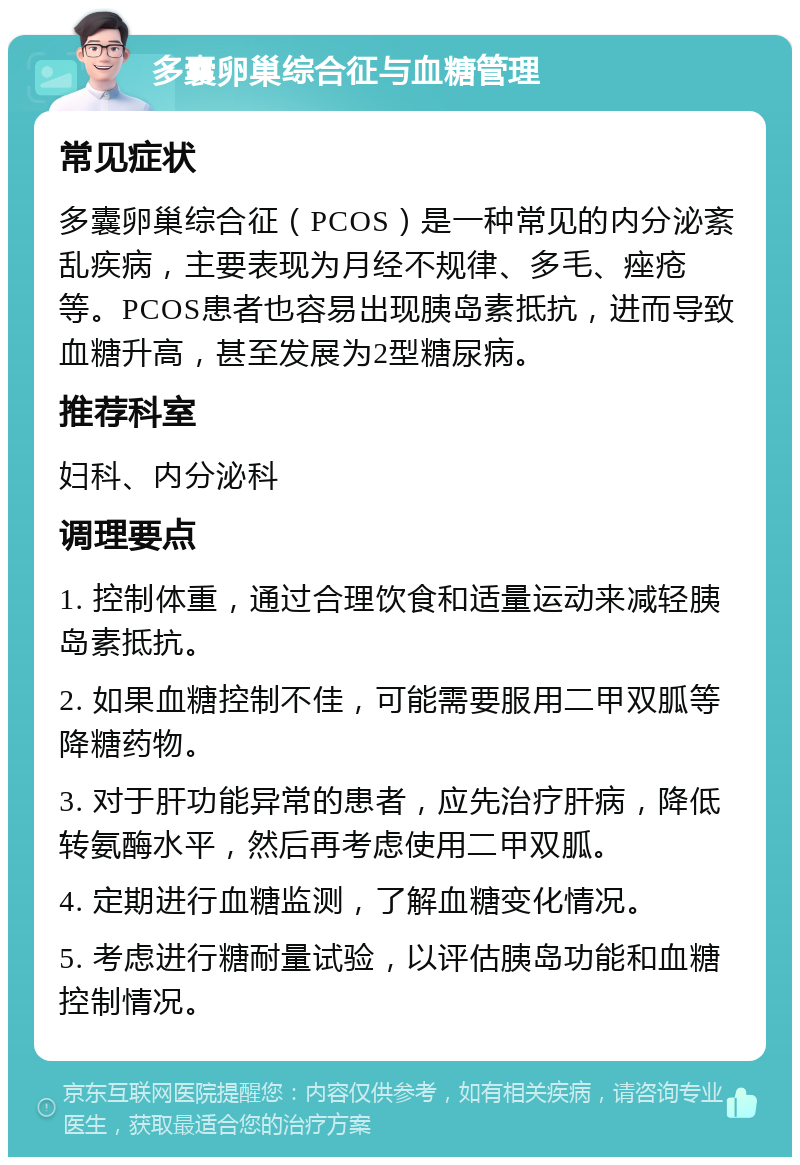 多囊卵巢综合征与血糖管理 常见症状 多囊卵巢综合征（PCOS）是一种常见的内分泌紊乱疾病，主要表现为月经不规律、多毛、痤疮等。PCOS患者也容易出现胰岛素抵抗，进而导致血糖升高，甚至发展为2型糖尿病。 推荐科室 妇科、内分泌科 调理要点 1. 控制体重，通过合理饮食和适量运动来减轻胰岛素抵抗。 2. 如果血糖控制不佳，可能需要服用二甲双胍等降糖药物。 3. 对于肝功能异常的患者，应先治疗肝病，降低转氨酶水平，然后再考虑使用二甲双胍。 4. 定期进行血糖监测，了解血糖变化情况。 5. 考虑进行糖耐量试验，以评估胰岛功能和血糖控制情况。