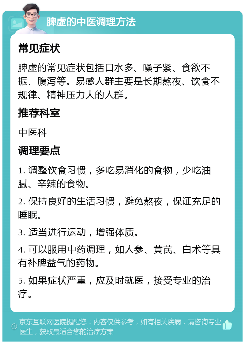 脾虚的中医调理方法 常见症状 脾虚的常见症状包括口水多、嗓子紧、食欲不振、腹泻等。易感人群主要是长期熬夜、饮食不规律、精神压力大的人群。 推荐科室 中医科 调理要点 1. 调整饮食习惯，多吃易消化的食物，少吃油腻、辛辣的食物。 2. 保持良好的生活习惯，避免熬夜，保证充足的睡眠。 3. 适当进行运动，增强体质。 4. 可以服用中药调理，如人参、黄芪、白术等具有补脾益气的药物。 5. 如果症状严重，应及时就医，接受专业的治疗。