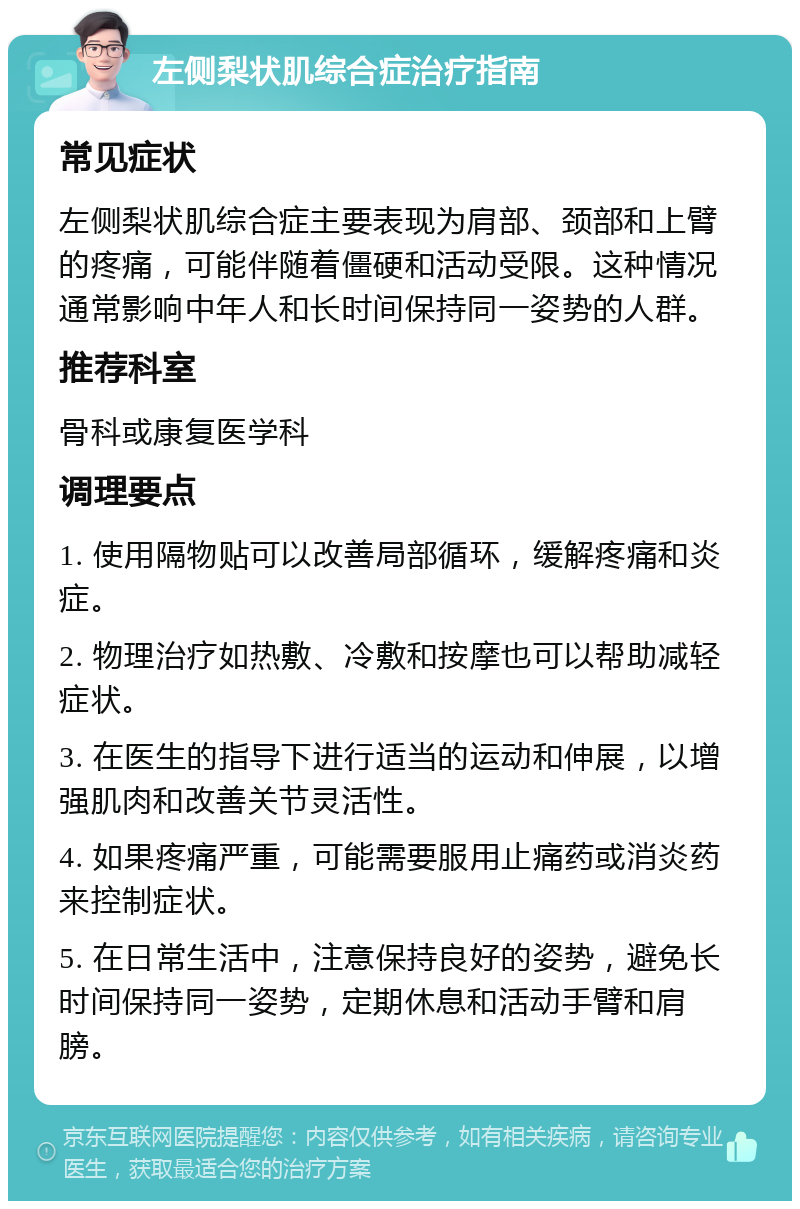 左侧梨状肌综合症治疗指南 常见症状 左侧梨状肌综合症主要表现为肩部、颈部和上臂的疼痛，可能伴随着僵硬和活动受限。这种情况通常影响中年人和长时间保持同一姿势的人群。 推荐科室 骨科或康复医学科 调理要点 1. 使用隔物贴可以改善局部循环，缓解疼痛和炎症。 2. 物理治疗如热敷、冷敷和按摩也可以帮助减轻症状。 3. 在医生的指导下进行适当的运动和伸展，以增强肌肉和改善关节灵活性。 4. 如果疼痛严重，可能需要服用止痛药或消炎药来控制症状。 5. 在日常生活中，注意保持良好的姿势，避免长时间保持同一姿势，定期休息和活动手臂和肩膀。