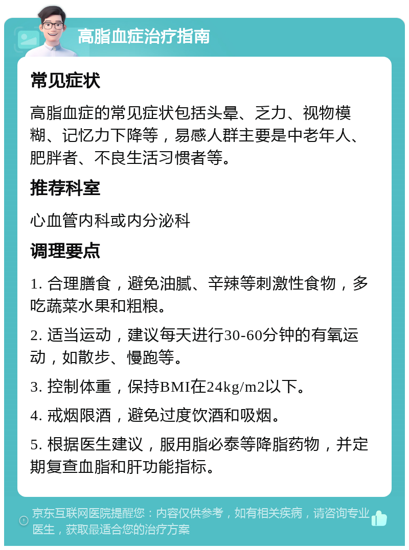 高脂血症治疗指南 常见症状 高脂血症的常见症状包括头晕、乏力、视物模糊、记忆力下降等，易感人群主要是中老年人、肥胖者、不良生活习惯者等。 推荐科室 心血管内科或内分泌科 调理要点 1. 合理膳食，避免油腻、辛辣等刺激性食物，多吃蔬菜水果和粗粮。 2. 适当运动，建议每天进行30-60分钟的有氧运动，如散步、慢跑等。 3. 控制体重，保持BMI在24kg/m2以下。 4. 戒烟限酒，避免过度饮酒和吸烟。 5. 根据医生建议，服用脂必泰等降脂药物，并定期复查血脂和肝功能指标。