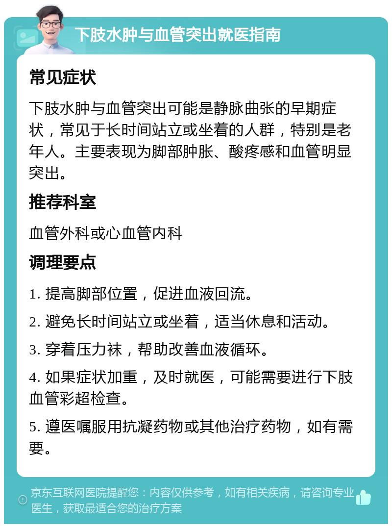 下肢水肿与血管突出就医指南 常见症状 下肢水肿与血管突出可能是静脉曲张的早期症状，常见于长时间站立或坐着的人群，特别是老年人。主要表现为脚部肿胀、酸疼感和血管明显突出。 推荐科室 血管外科或心血管内科 调理要点 1. 提高脚部位置，促进血液回流。 2. 避免长时间站立或坐着，适当休息和活动。 3. 穿着压力袜，帮助改善血液循环。 4. 如果症状加重，及时就医，可能需要进行下肢血管彩超检查。 5. 遵医嘱服用抗凝药物或其他治疗药物，如有需要。