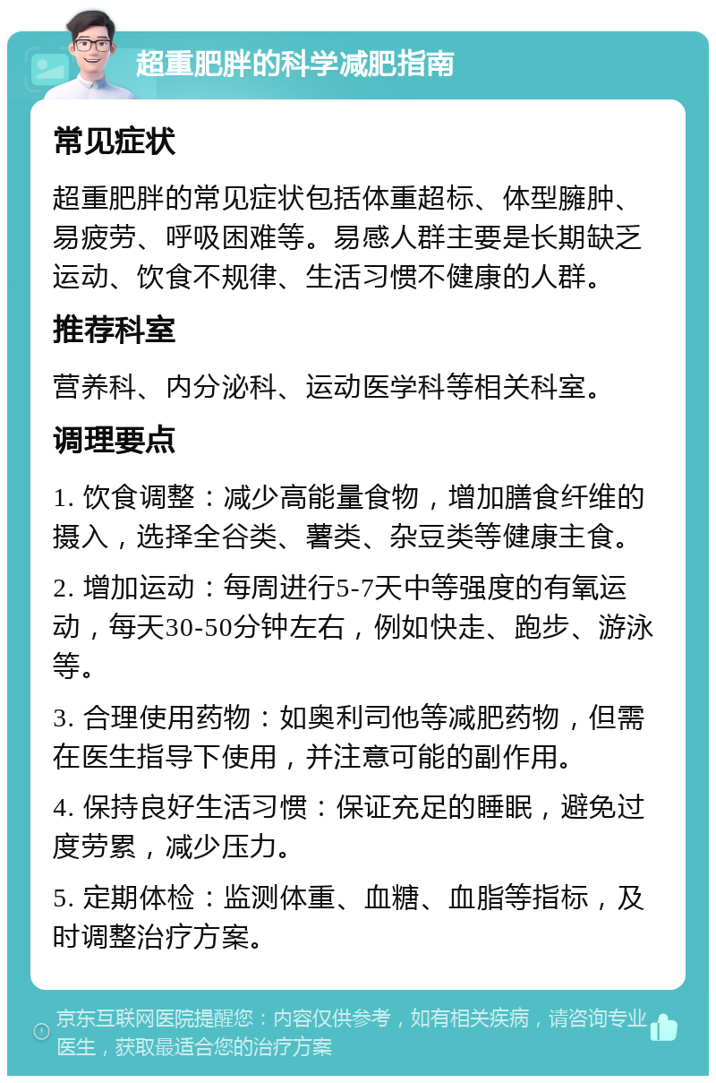 超重肥胖的科学减肥指南 常见症状 超重肥胖的常见症状包括体重超标、体型臃肿、易疲劳、呼吸困难等。易感人群主要是长期缺乏运动、饮食不规律、生活习惯不健康的人群。 推荐科室 营养科、内分泌科、运动医学科等相关科室。 调理要点 1. 饮食调整：减少高能量食物，增加膳食纤维的摄入，选择全谷类、薯类、杂豆类等健康主食。 2. 增加运动：每周进行5-7天中等强度的有氧运动，每天30-50分钟左右，例如快走、跑步、游泳等。 3. 合理使用药物：如奥利司他等减肥药物，但需在医生指导下使用，并注意可能的副作用。 4. 保持良好生活习惯：保证充足的睡眠，避免过度劳累，减少压力。 5. 定期体检：监测体重、血糖、血脂等指标，及时调整治疗方案。