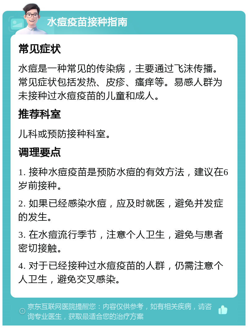 水痘疫苗接种指南 常见症状 水痘是一种常见的传染病，主要通过飞沫传播。常见症状包括发热、皮疹、瘙痒等。易感人群为未接种过水痘疫苗的儿童和成人。 推荐科室 儿科或预防接种科室。 调理要点 1. 接种水痘疫苗是预防水痘的有效方法，建议在6岁前接种。 2. 如果已经感染水痘，应及时就医，避免并发症的发生。 3. 在水痘流行季节，注意个人卫生，避免与患者密切接触。 4. 对于已经接种过水痘疫苗的人群，仍需注意个人卫生，避免交叉感染。