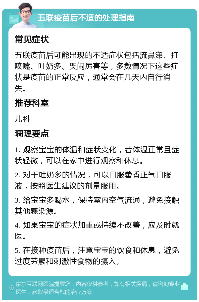 五联疫苗后不适的处理指南 常见症状 五联疫苗后可能出现的不适症状包括流鼻涕、打喷嚏、吐奶多、哭闹厉害等，多数情况下这些症状是疫苗的正常反应，通常会在几天内自行消失。 推荐科室 儿科 调理要点 1. 观察宝宝的体温和症状变化，若体温正常且症状轻微，可以在家中进行观察和休息。 2. 对于吐奶多的情况，可以口服藿香正气口服液，按照医生建议的剂量服用。 3. 给宝宝多喝水，保持室内空气流通，避免接触其他感染源。 4. 如果宝宝的症状加重或持续不改善，应及时就医。 5. 在接种疫苗后，注意宝宝的饮食和休息，避免过度劳累和刺激性食物的摄入。