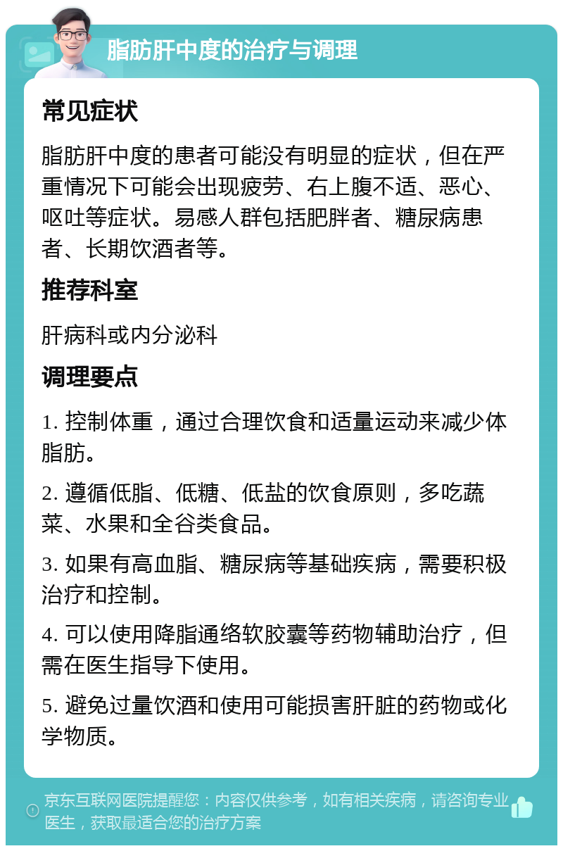 脂肪肝中度的治疗与调理 常见症状 脂肪肝中度的患者可能没有明显的症状，但在严重情况下可能会出现疲劳、右上腹不适、恶心、呕吐等症状。易感人群包括肥胖者、糖尿病患者、长期饮酒者等。 推荐科室 肝病科或内分泌科 调理要点 1. 控制体重，通过合理饮食和适量运动来减少体脂肪。 2. 遵循低脂、低糖、低盐的饮食原则，多吃蔬菜、水果和全谷类食品。 3. 如果有高血脂、糖尿病等基础疾病，需要积极治疗和控制。 4. 可以使用降脂通络软胶囊等药物辅助治疗，但需在医生指导下使用。 5. 避免过量饮酒和使用可能损害肝脏的药物或化学物质。