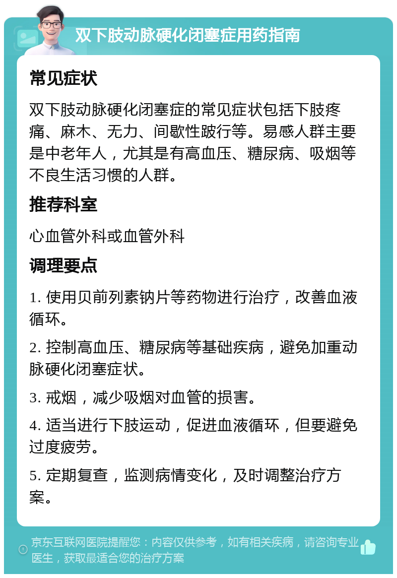 双下肢动脉硬化闭塞症用药指南 常见症状 双下肢动脉硬化闭塞症的常见症状包括下肢疼痛、麻木、无力、间歇性跛行等。易感人群主要是中老年人，尤其是有高血压、糖尿病、吸烟等不良生活习惯的人群。 推荐科室 心血管外科或血管外科 调理要点 1. 使用贝前列素钠片等药物进行治疗，改善血液循环。 2. 控制高血压、糖尿病等基础疾病，避免加重动脉硬化闭塞症状。 3. 戒烟，减少吸烟对血管的损害。 4. 适当进行下肢运动，促进血液循环，但要避免过度疲劳。 5. 定期复查，监测病情变化，及时调整治疗方案。