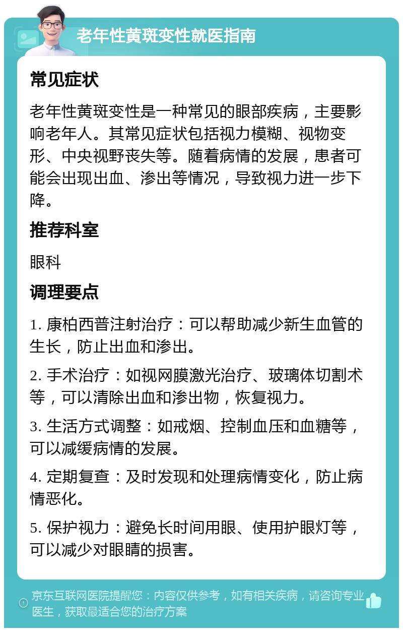 老年性黄斑变性就医指南 常见症状 老年性黄斑变性是一种常见的眼部疾病，主要影响老年人。其常见症状包括视力模糊、视物变形、中央视野丧失等。随着病情的发展，患者可能会出现出血、渗出等情况，导致视力进一步下降。 推荐科室 眼科 调理要点 1. 康柏西普注射治疗：可以帮助减少新生血管的生长，防止出血和渗出。 2. 手术治疗：如视网膜激光治疗、玻璃体切割术等，可以清除出血和渗出物，恢复视力。 3. 生活方式调整：如戒烟、控制血压和血糖等，可以减缓病情的发展。 4. 定期复查：及时发现和处理病情变化，防止病情恶化。 5. 保护视力：避免长时间用眼、使用护眼灯等，可以减少对眼睛的损害。