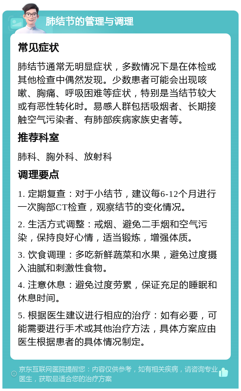 肺结节的管理与调理 常见症状 肺结节通常无明显症状，多数情况下是在体检或其他检查中偶然发现。少数患者可能会出现咳嗽、胸痛、呼吸困难等症状，特别是当结节较大或有恶性转化时。易感人群包括吸烟者、长期接触空气污染者、有肺部疾病家族史者等。 推荐科室 肺科、胸外科、放射科 调理要点 1. 定期复查：对于小结节，建议每6-12个月进行一次胸部CT检查，观察结节的变化情况。 2. 生活方式调整：戒烟、避免二手烟和空气污染，保持良好心情，适当锻炼，增强体质。 3. 饮食调理：多吃新鲜蔬菜和水果，避免过度摄入油腻和刺激性食物。 4. 注意休息：避免过度劳累，保证充足的睡眠和休息时间。 5. 根据医生建议进行相应的治疗：如有必要，可能需要进行手术或其他治疗方法，具体方案应由医生根据患者的具体情况制定。