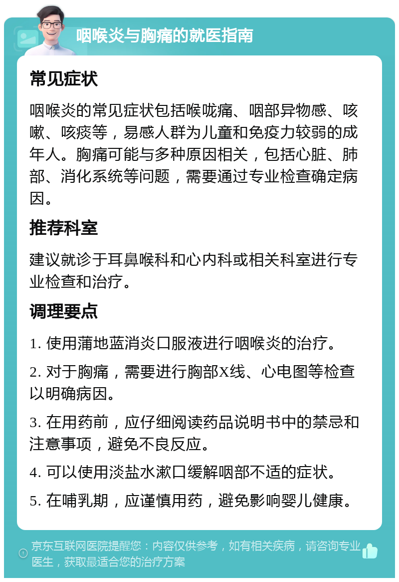 咽喉炎与胸痛的就医指南 常见症状 咽喉炎的常见症状包括喉咙痛、咽部异物感、咳嗽、咳痰等，易感人群为儿童和免疫力较弱的成年人。胸痛可能与多种原因相关，包括心脏、肺部、消化系统等问题，需要通过专业检查确定病因。 推荐科室 建议就诊于耳鼻喉科和心内科或相关科室进行专业检查和治疗。 调理要点 1. 使用蒲地蓝消炎口服液进行咽喉炎的治疗。 2. 对于胸痛，需要进行胸部X线、心电图等检查以明确病因。 3. 在用药前，应仔细阅读药品说明书中的禁忌和注意事项，避免不良反应。 4. 可以使用淡盐水漱口缓解咽部不适的症状。 5. 在哺乳期，应谨慎用药，避免影响婴儿健康。