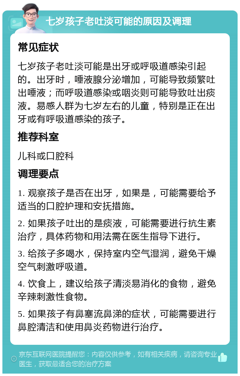 七岁孩子老吐淡可能的原因及调理 常见症状 七岁孩子老吐淡可能是出牙或呼吸道感染引起的。出牙时，唾液腺分泌增加，可能导致频繁吐出唾液；而呼吸道感染或咽炎则可能导致吐出痰液。易感人群为七岁左右的儿童，特别是正在出牙或有呼吸道感染的孩子。 推荐科室 儿科或口腔科 调理要点 1. 观察孩子是否在出牙，如果是，可能需要给予适当的口腔护理和安抚措施。 2. 如果孩子吐出的是痰液，可能需要进行抗生素治疗，具体药物和用法需在医生指导下进行。 3. 给孩子多喝水，保持室内空气湿润，避免干燥空气刺激呼吸道。 4. 饮食上，建议给孩子清淡易消化的食物，避免辛辣刺激性食物。 5. 如果孩子有鼻塞流鼻涕的症状，可能需要进行鼻腔清洁和使用鼻炎药物进行治疗。