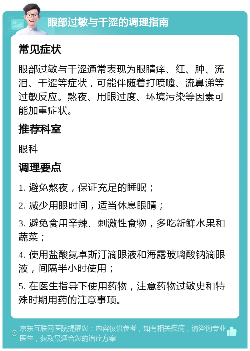 眼部过敏与干涩的调理指南 常见症状 眼部过敏与干涩通常表现为眼睛痒、红、肿、流泪、干涩等症状，可能伴随着打喷嚏、流鼻涕等过敏反应。熬夜、用眼过度、环境污染等因素可能加重症状。 推荐科室 眼科 调理要点 1. 避免熬夜，保证充足的睡眠； 2. 减少用眼时间，适当休息眼睛； 3. 避免食用辛辣、刺激性食物，多吃新鲜水果和蔬菜； 4. 使用盐酸氮卓斯汀滴眼液和海露玻璃酸钠滴眼液，间隔半小时使用； 5. 在医生指导下使用药物，注意药物过敏史和特殊时期用药的注意事项。