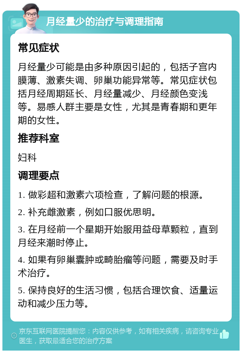 月经量少的治疗与调理指南 常见症状 月经量少可能是由多种原因引起的，包括子宫内膜薄、激素失调、卵巢功能异常等。常见症状包括月经周期延长、月经量减少、月经颜色变浅等。易感人群主要是女性，尤其是青春期和更年期的女性。 推荐科室 妇科 调理要点 1. 做彩超和激素六项检查，了解问题的根源。 2. 补充雌激素，例如口服优思明。 3. 在月经前一个星期开始服用益母草颗粒，直到月经来潮时停止。 4. 如果有卵巢囊肿或畸胎瘤等问题，需要及时手术治疗。 5. 保持良好的生活习惯，包括合理饮食、适量运动和减少压力等。