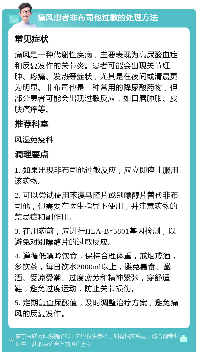 痛风患者非布司他过敏的处理方法 常见症状 痛风是一种代谢性疾病，主要表现为高尿酸血症和反复发作的关节炎。患者可能会出现关节红肿、疼痛、发热等症状，尤其是在夜间或清晨更为明显。非布司他是一种常用的降尿酸药物，但部分患者可能会出现过敏反应，如口唇肿胀、皮肤瘙痒等。 推荐科室 风湿免疫科 调理要点 1. 如果出现非布司他过敏反应，应立即停止服用该药物。 2. 可以尝试使用苯溴马隆片或别嘌醇片替代非布司他，但需要在医生指导下使用，并注意药物的禁忌症和副作用。 3. 在用药前，应进行HLA-B*5801基因检测，以避免对别嘌醇片的过敏反应。 4. 遵循低嘌呤饮食，保持合理体重，戒烟戒酒，多饮茶，每日饮水2000ml以上，避免暴食、酗酒、受凉受潮、过度疲劳和精神紧张，穿舒适鞋，避免过度运动，防止关节损伤。 5. 定期复查尿酸值，及时调整治疗方案，避免痛风的反复发作。