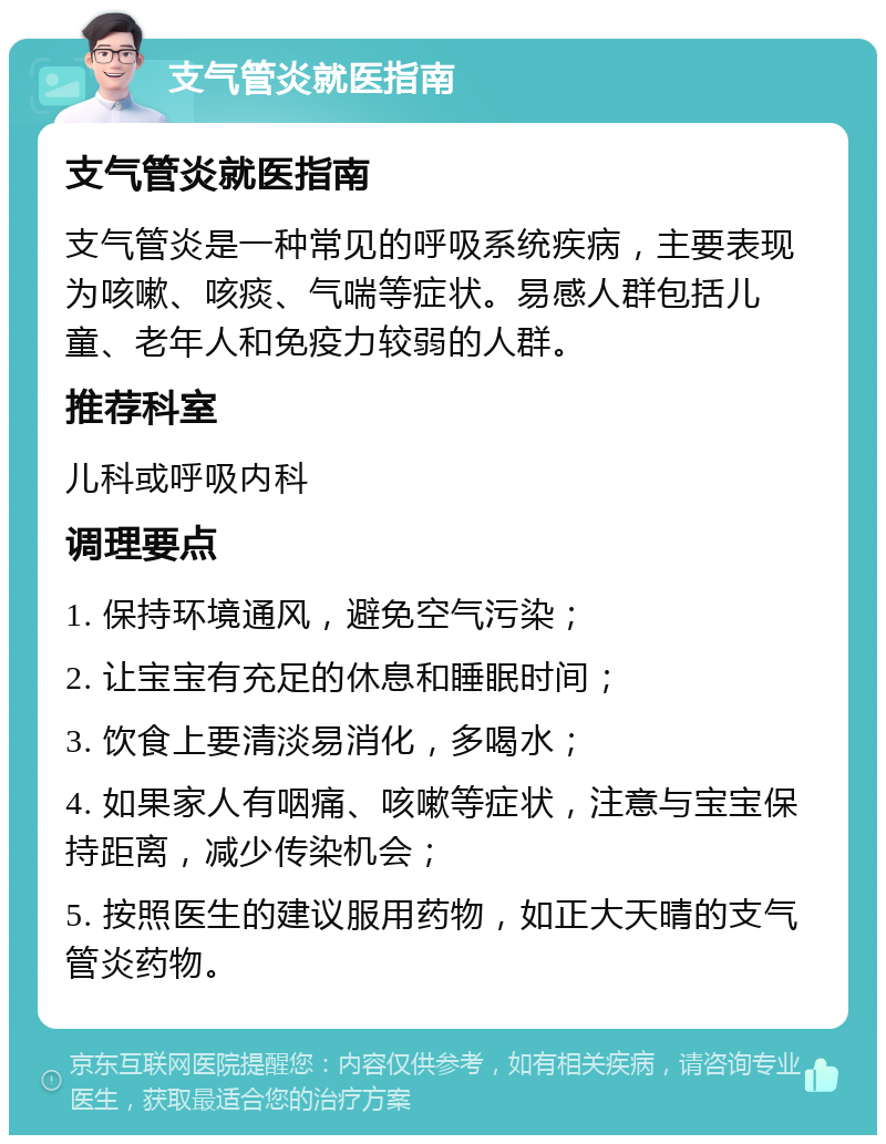 支气管炎就医指南 支气管炎就医指南 支气管炎是一种常见的呼吸系统疾病，主要表现为咳嗽、咳痰、气喘等症状。易感人群包括儿童、老年人和免疫力较弱的人群。 推荐科室 儿科或呼吸内科 调理要点 1. 保持环境通风，避免空气污染； 2. 让宝宝有充足的休息和睡眠时间； 3. 饮食上要清淡易消化，多喝水； 4. 如果家人有咽痛、咳嗽等症状，注意与宝宝保持距离，减少传染机会； 5. 按照医生的建议服用药物，如正大天晴的支气管炎药物。