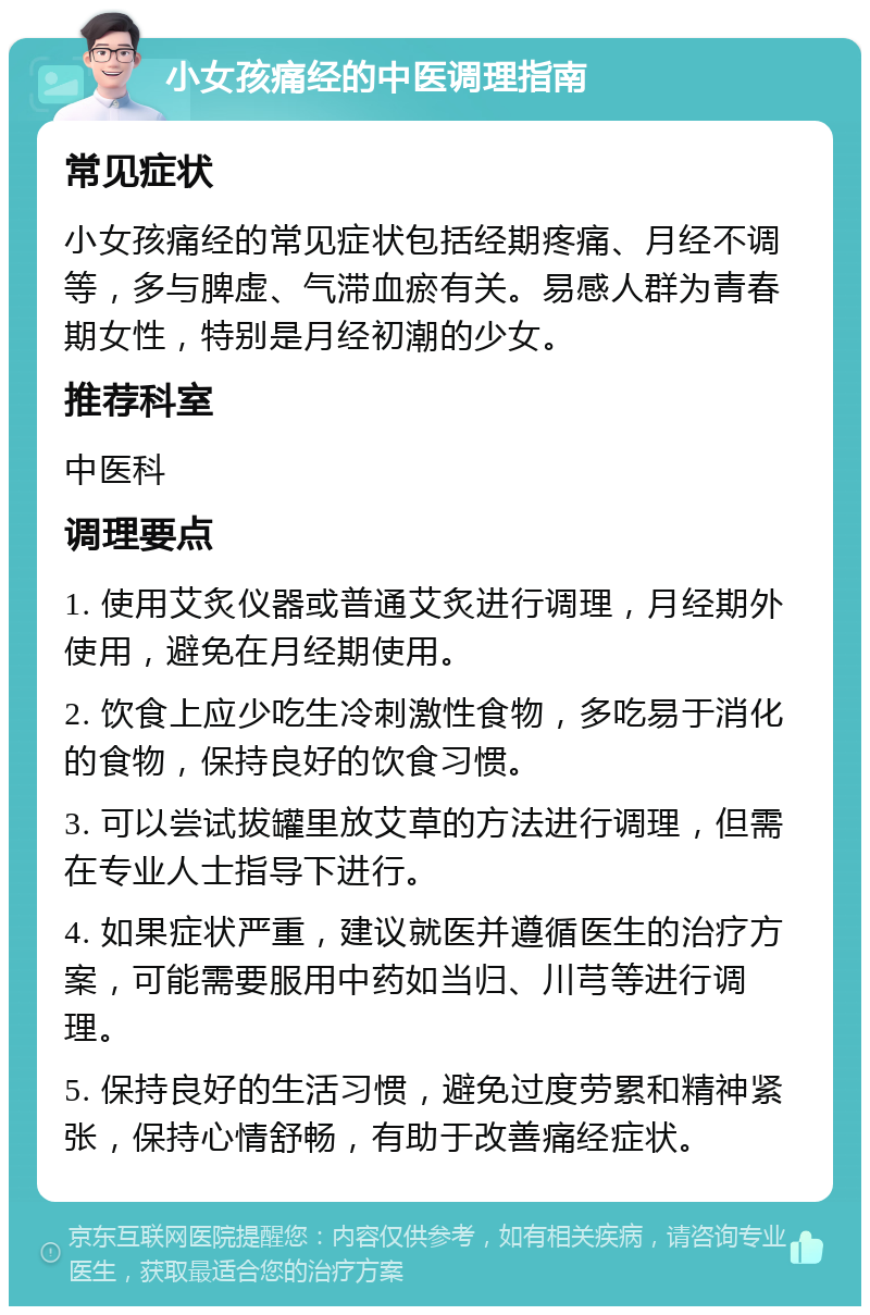 小女孩痛经的中医调理指南 常见症状 小女孩痛经的常见症状包括经期疼痛、月经不调等，多与脾虚、气滞血瘀有关。易感人群为青春期女性，特别是月经初潮的少女。 推荐科室 中医科 调理要点 1. 使用艾炙仪器或普通艾炙进行调理，月经期外使用，避免在月经期使用。 2. 饮食上应少吃生冷刺激性食物，多吃易于消化的食物，保持良好的饮食习惯。 3. 可以尝试拔罐里放艾草的方法进行调理，但需在专业人士指导下进行。 4. 如果症状严重，建议就医并遵循医生的治疗方案，可能需要服用中药如当归、川芎等进行调理。 5. 保持良好的生活习惯，避免过度劳累和精神紧张，保持心情舒畅，有助于改善痛经症状。