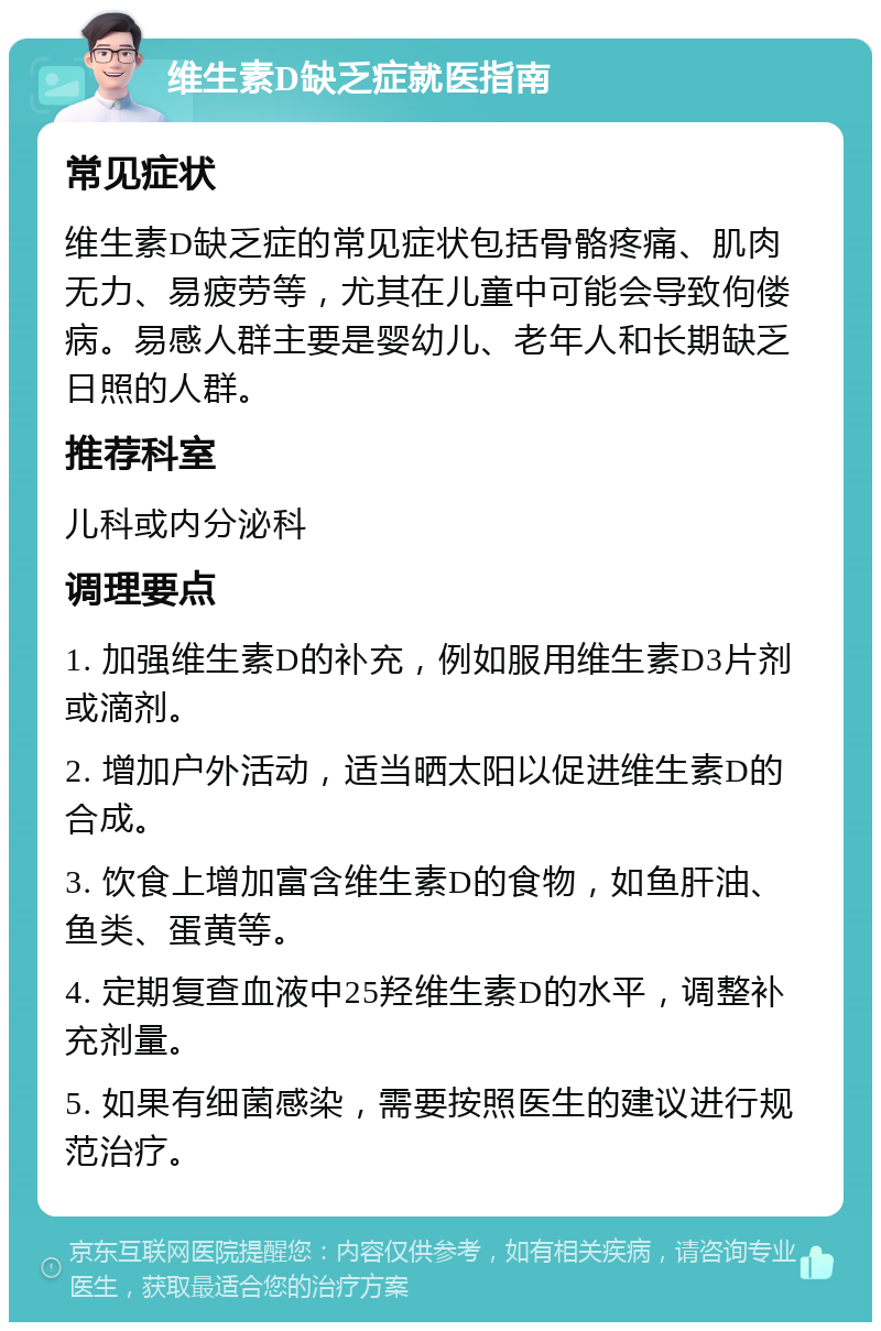 维生素D缺乏症就医指南 常见症状 维生素D缺乏症的常见症状包括骨骼疼痛、肌肉无力、易疲劳等，尤其在儿童中可能会导致佝偻病。易感人群主要是婴幼儿、老年人和长期缺乏日照的人群。 推荐科室 儿科或内分泌科 调理要点 1. 加强维生素D的补充，例如服用维生素D3片剂或滴剂。 2. 增加户外活动，适当晒太阳以促进维生素D的合成。 3. 饮食上增加富含维生素D的食物，如鱼肝油、鱼类、蛋黄等。 4. 定期复查血液中25羟维生素D的水平，调整补充剂量。 5. 如果有细菌感染，需要按照医生的建议进行规范治疗。