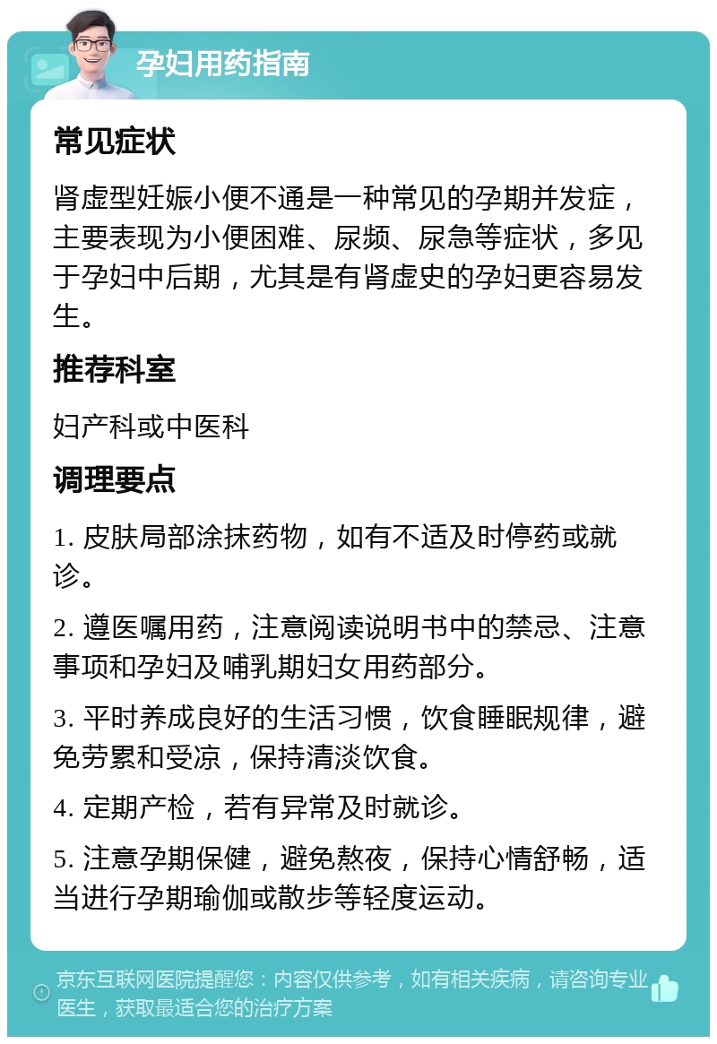 孕妇用药指南 常见症状 肾虚型妊娠小便不通是一种常见的孕期并发症，主要表现为小便困难、尿频、尿急等症状，多见于孕妇中后期，尤其是有肾虚史的孕妇更容易发生。 推荐科室 妇产科或中医科 调理要点 1. 皮肤局部涂抹药物，如有不适及时停药或就诊。 2. 遵医嘱用药，注意阅读说明书中的禁忌、注意事项和孕妇及哺乳期妇女用药部分。 3. 平时养成良好的生活习惯，饮食睡眠规律，避免劳累和受凉，保持清淡饮食。 4. 定期产检，若有异常及时就诊。 5. 注意孕期保健，避免熬夜，保持心情舒畅，适当进行孕期瑜伽或散步等轻度运动。