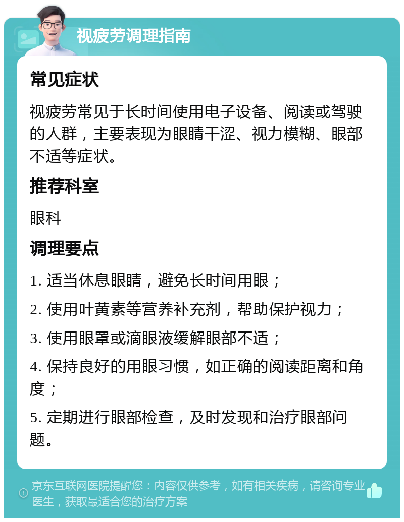 视疲劳调理指南 常见症状 视疲劳常见于长时间使用电子设备、阅读或驾驶的人群，主要表现为眼睛干涩、视力模糊、眼部不适等症状。 推荐科室 眼科 调理要点 1. 适当休息眼睛，避免长时间用眼； 2. 使用叶黄素等营养补充剂，帮助保护视力； 3. 使用眼罩或滴眼液缓解眼部不适； 4. 保持良好的用眼习惯，如正确的阅读距离和角度； 5. 定期进行眼部检查，及时发现和治疗眼部问题。