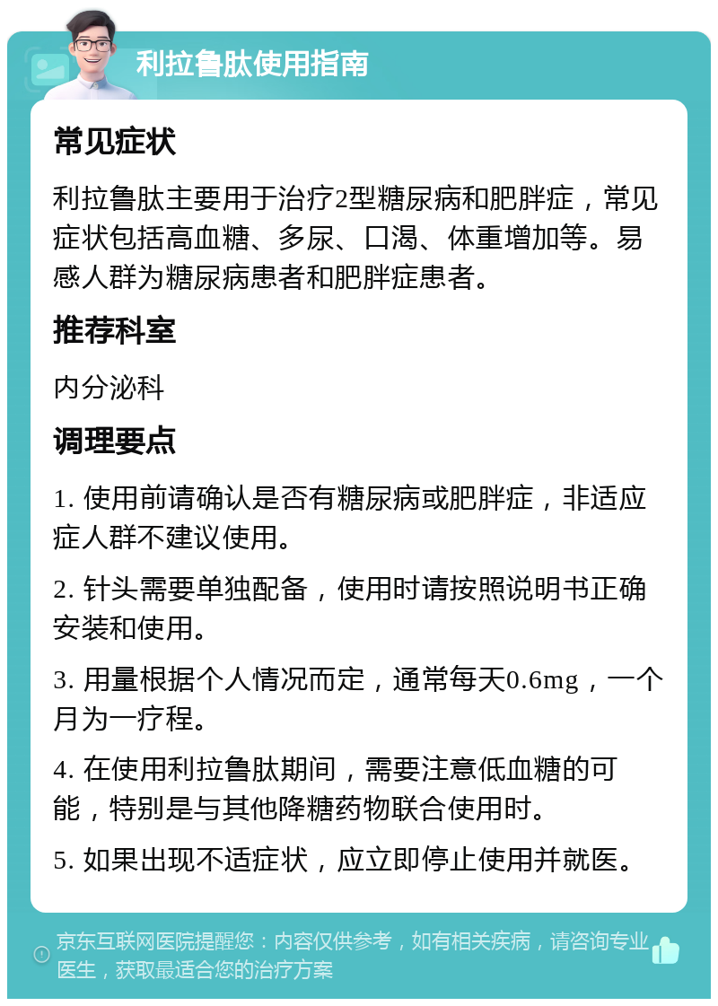 利拉鲁肽使用指南 常见症状 利拉鲁肽主要用于治疗2型糖尿病和肥胖症，常见症状包括高血糖、多尿、口渴、体重增加等。易感人群为糖尿病患者和肥胖症患者。 推荐科室 内分泌科 调理要点 1. 使用前请确认是否有糖尿病或肥胖症，非适应症人群不建议使用。 2. 针头需要单独配备，使用时请按照说明书正确安装和使用。 3. 用量根据个人情况而定，通常每天0.6mg，一个月为一疗程。 4. 在使用利拉鲁肽期间，需要注意低血糖的可能，特别是与其他降糖药物联合使用时。 5. 如果出现不适症状，应立即停止使用并就医。