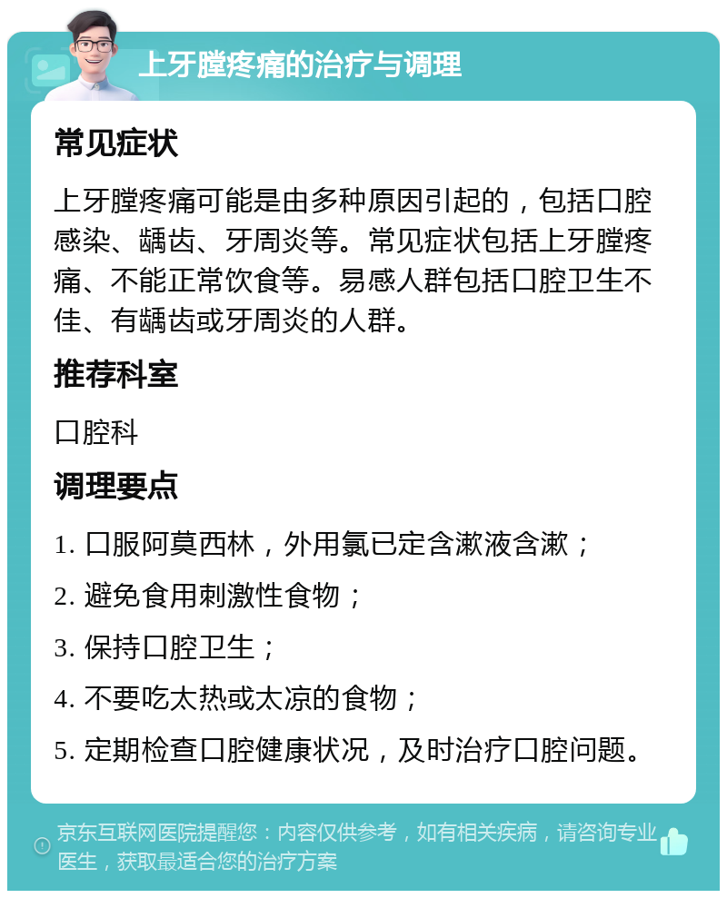 上牙膛疼痛的治疗与调理 常见症状 上牙膛疼痛可能是由多种原因引起的，包括口腔感染、龋齿、牙周炎等。常见症状包括上牙膛疼痛、不能正常饮食等。易感人群包括口腔卫生不佳、有龋齿或牙周炎的人群。 推荐科室 口腔科 调理要点 1. 口服阿莫西林，外用氯已定含漱液含漱； 2. 避免食用刺激性食物； 3. 保持口腔卫生； 4. 不要吃太热或太凉的食物； 5. 定期检查口腔健康状况，及时治疗口腔问题。