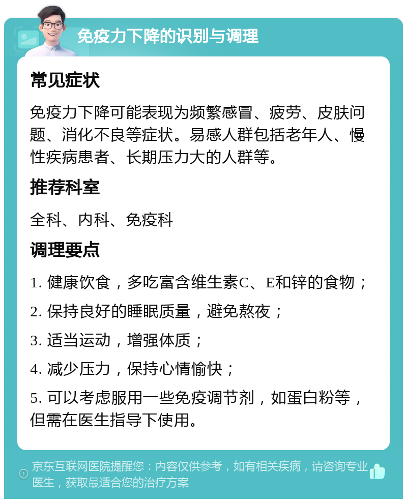 免疫力下降的识别与调理 常见症状 免疫力下降可能表现为频繁感冒、疲劳、皮肤问题、消化不良等症状。易感人群包括老年人、慢性疾病患者、长期压力大的人群等。 推荐科室 全科、内科、免疫科 调理要点 1. 健康饮食，多吃富含维生素C、E和锌的食物； 2. 保持良好的睡眠质量，避免熬夜； 3. 适当运动，增强体质； 4. 减少压力，保持心情愉快； 5. 可以考虑服用一些免疫调节剂，如蛋白粉等，但需在医生指导下使用。