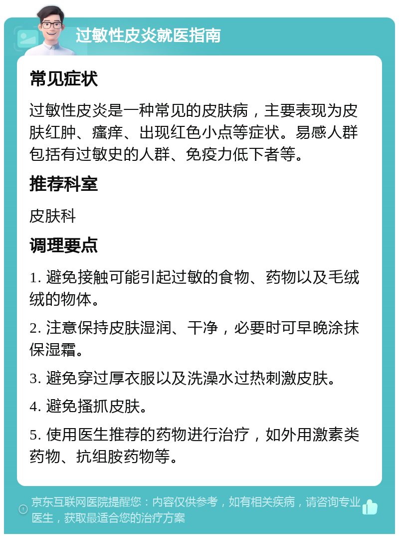 过敏性皮炎就医指南 常见症状 过敏性皮炎是一种常见的皮肤病，主要表现为皮肤红肿、瘙痒、出现红色小点等症状。易感人群包括有过敏史的人群、免疫力低下者等。 推荐科室 皮肤科 调理要点 1. 避免接触可能引起过敏的食物、药物以及毛绒绒的物体。 2. 注意保持皮肤湿润、干净，必要时可早晚涂抹保湿霜。 3. 避免穿过厚衣服以及洗澡水过热刺激皮肤。 4. 避免搔抓皮肤。 5. 使用医生推荐的药物进行治疗，如外用激素类药物、抗组胺药物等。