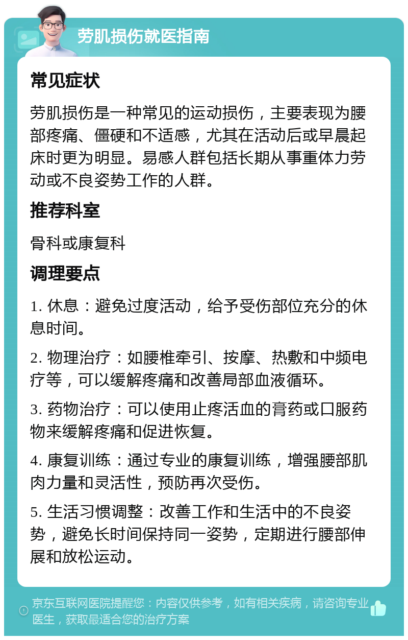 劳肌损伤就医指南 常见症状 劳肌损伤是一种常见的运动损伤，主要表现为腰部疼痛、僵硬和不适感，尤其在活动后或早晨起床时更为明显。易感人群包括长期从事重体力劳动或不良姿势工作的人群。 推荐科室 骨科或康复科 调理要点 1. 休息：避免过度活动，给予受伤部位充分的休息时间。 2. 物理治疗：如腰椎牵引、按摩、热敷和中频电疗等，可以缓解疼痛和改善局部血液循环。 3. 药物治疗：可以使用止疼活血的膏药或口服药物来缓解疼痛和促进恢复。 4. 康复训练：通过专业的康复训练，增强腰部肌肉力量和灵活性，预防再次受伤。 5. 生活习惯调整：改善工作和生活中的不良姿势，避免长时间保持同一姿势，定期进行腰部伸展和放松运动。