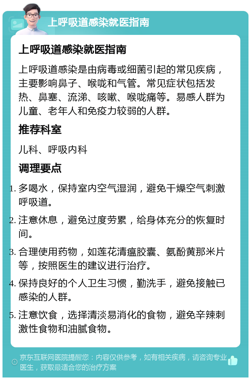 上呼吸道感染就医指南 上呼吸道感染就医指南 上呼吸道感染是由病毒或细菌引起的常见疾病，主要影响鼻子、喉咙和气管。常见症状包括发热、鼻塞、流涕、咳嗽、喉咙痛等。易感人群为儿童、老年人和免疫力较弱的人群。 推荐科室 儿科、呼吸内科 调理要点 多喝水，保持室内空气湿润，避免干燥空气刺激呼吸道。 注意休息，避免过度劳累，给身体充分的恢复时间。 合理使用药物，如莲花清瘟胶囊、氨酚黄那米片等，按照医生的建议进行治疗。 保持良好的个人卫生习惯，勤洗手，避免接触已感染的人群。 注意饮食，选择清淡易消化的食物，避免辛辣刺激性食物和油腻食物。