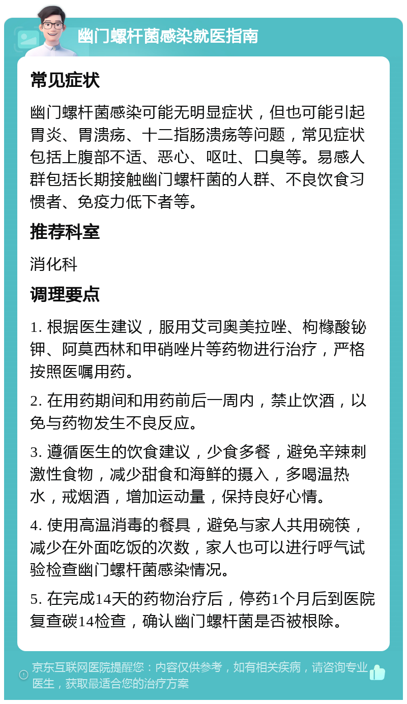 幽门螺杆菌感染就医指南 常见症状 幽门螺杆菌感染可能无明显症状，但也可能引起胃炎、胃溃疡、十二指肠溃疡等问题，常见症状包括上腹部不适、恶心、呕吐、口臭等。易感人群包括长期接触幽门螺杆菌的人群、不良饮食习惯者、免疫力低下者等。 推荐科室 消化科 调理要点 1. 根据医生建议，服用艾司奥美拉唑、枸橼酸铋钾、阿莫西林和甲硝唑片等药物进行治疗，严格按照医嘱用药。 2. 在用药期间和用药前后一周内，禁止饮酒，以免与药物发生不良反应。 3. 遵循医生的饮食建议，少食多餐，避免辛辣刺激性食物，减少甜食和海鲜的摄入，多喝温热水，戒烟酒，增加运动量，保持良好心情。 4. 使用高温消毒的餐具，避免与家人共用碗筷，减少在外面吃饭的次数，家人也可以进行呼气试验检查幽门螺杆菌感染情况。 5. 在完成14天的药物治疗后，停药1个月后到医院复查碳14检查，确认幽门螺杆菌是否被根除。