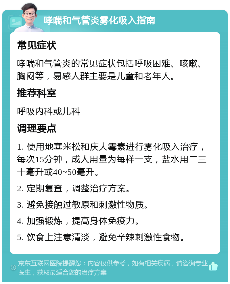 哮喘和气管炎雾化吸入指南 常见症状 哮喘和气管炎的常见症状包括呼吸困难、咳嗽、胸闷等，易感人群主要是儿童和老年人。 推荐科室 呼吸内科或儿科 调理要点 1. 使用地塞米松和庆大霉素进行雾化吸入治疗，每次15分钟，成人用量为每样一支，盐水用二三十毫升或40~50毫升。 2. 定期复查，调整治疗方案。 3. 避免接触过敏原和刺激性物质。 4. 加强锻炼，提高身体免疫力。 5. 饮食上注意清淡，避免辛辣刺激性食物。