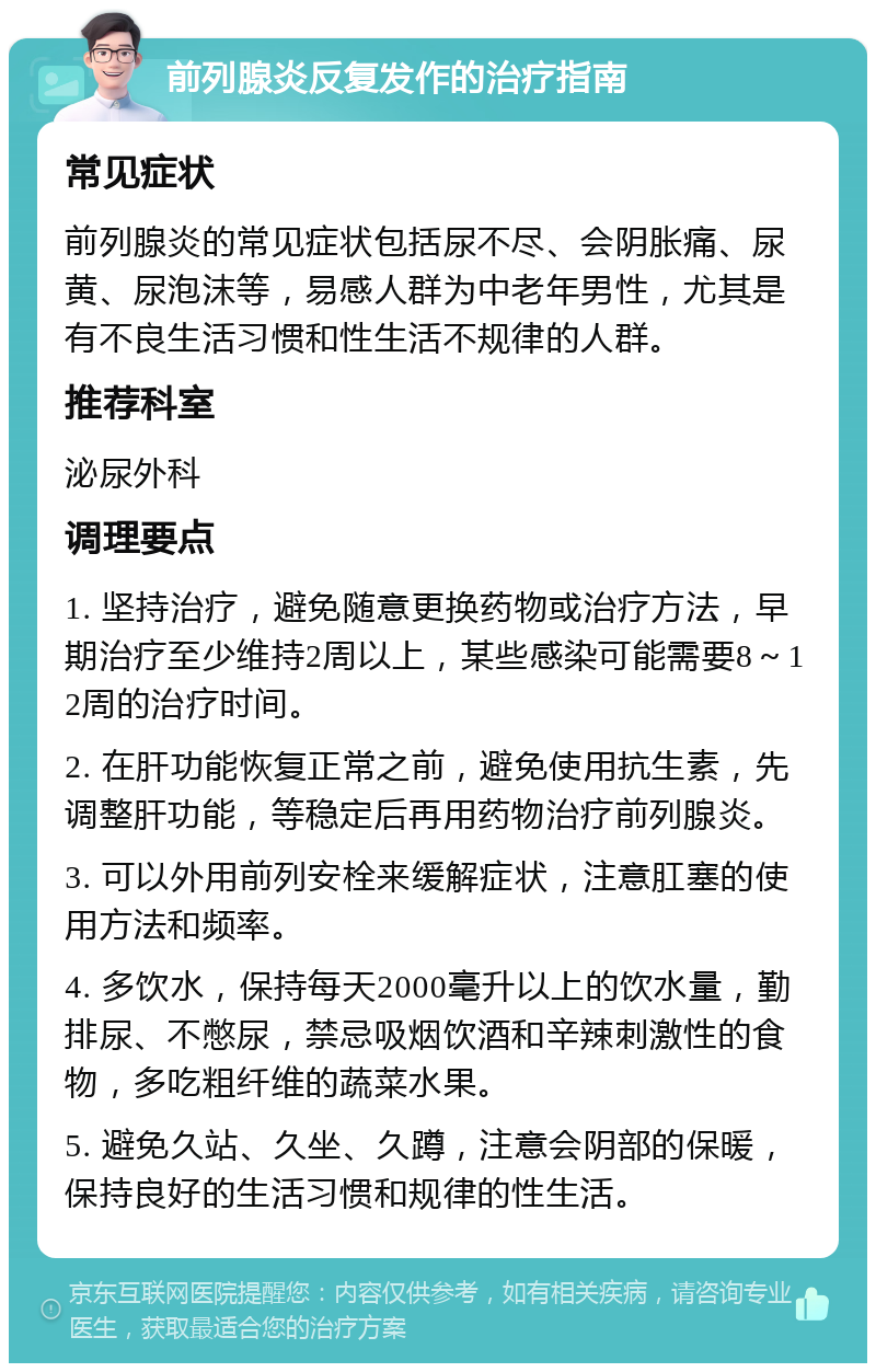 前列腺炎反复发作的治疗指南 常见症状 前列腺炎的常见症状包括尿不尽、会阴胀痛、尿黄、尿泡沫等，易感人群为中老年男性，尤其是有不良生活习惯和性生活不规律的人群。 推荐科室 泌尿外科 调理要点 1. 坚持治疗，避免随意更换药物或治疗方法，早期治疗至少维持2周以上，某些感染可能需要8～12周的治疗时间。 2. 在肝功能恢复正常之前，避免使用抗生素，先调整肝功能，等稳定后再用药物治疗前列腺炎。 3. 可以外用前列安栓来缓解症状，注意肛塞的使用方法和频率。 4. 多饮水，保持每天2000毫升以上的饮水量，勤排尿、不憋尿，禁忌吸烟饮酒和辛辣刺激性的食物，多吃粗纤维的蔬菜水果。 5. 避免久站、久坐、久蹲，注意会阴部的保暖，保持良好的生活习惯和规律的性生活。