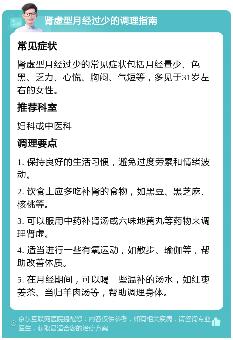 肾虚型月经过少的调理指南 常见症状 肾虚型月经过少的常见症状包括月经量少、色黑、乏力、心慌、胸闷、气短等，多见于31岁左右的女性。 推荐科室 妇科或中医科 调理要点 1. 保持良好的生活习惯，避免过度劳累和情绪波动。 2. 饮食上应多吃补肾的食物，如黑豆、黑芝麻、核桃等。 3. 可以服用中药补肾汤或六味地黄丸等药物来调理肾虚。 4. 适当进行一些有氧运动，如散步、瑜伽等，帮助改善体质。 5. 在月经期间，可以喝一些温补的汤水，如红枣姜茶、当归羊肉汤等，帮助调理身体。