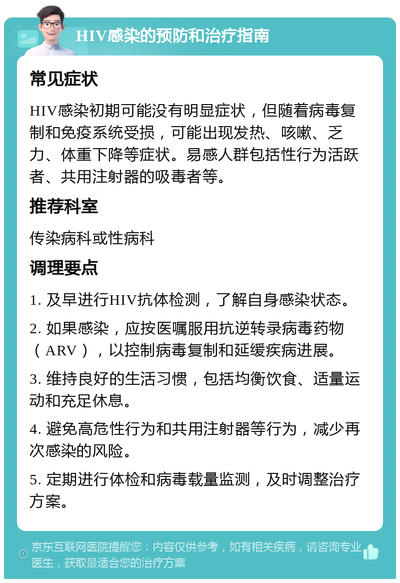 HIV感染的预防和治疗指南 常见症状 HIV感染初期可能没有明显症状，但随着病毒复制和免疫系统受损，可能出现发热、咳嗽、乏力、体重下降等症状。易感人群包括性行为活跃者、共用注射器的吸毒者等。 推荐科室 传染病科或性病科 调理要点 1. 及早进行HIV抗体检测，了解自身感染状态。 2. 如果感染，应按医嘱服用抗逆转录病毒药物（ARV），以控制病毒复制和延缓疾病进展。 3. 维持良好的生活习惯，包括均衡饮食、适量运动和充足休息。 4. 避免高危性行为和共用注射器等行为，减少再次感染的风险。 5. 定期进行体检和病毒载量监测，及时调整治疗方案。