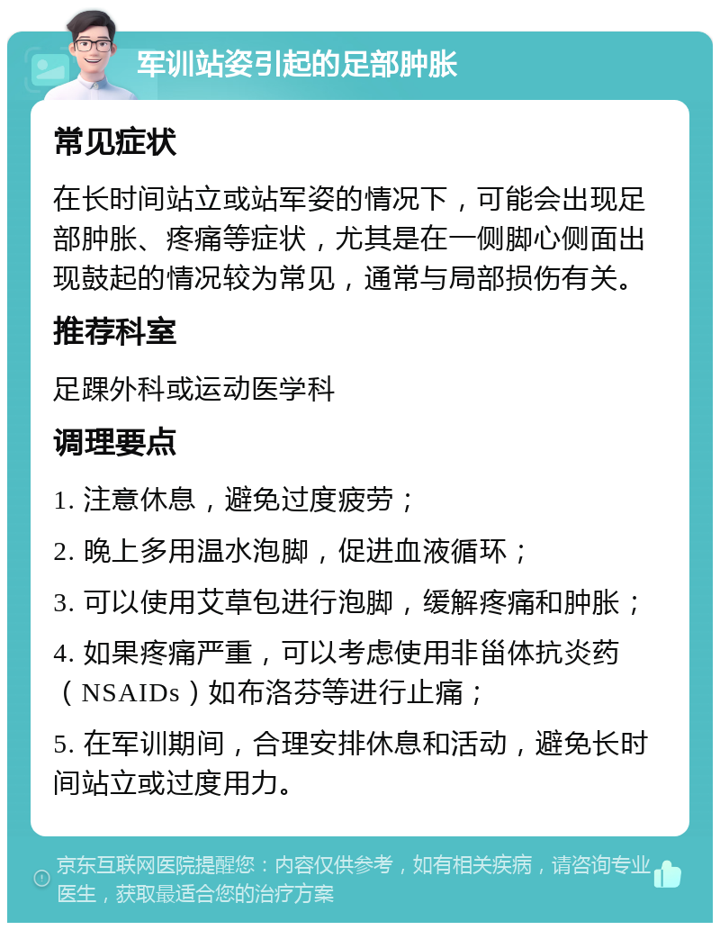 军训站姿引起的足部肿胀 常见症状 在长时间站立或站军姿的情况下，可能会出现足部肿胀、疼痛等症状，尤其是在一侧脚心侧面出现鼓起的情况较为常见，通常与局部损伤有关。 推荐科室 足踝外科或运动医学科 调理要点 1. 注意休息，避免过度疲劳； 2. 晚上多用温水泡脚，促进血液循环； 3. 可以使用艾草包进行泡脚，缓解疼痛和肿胀； 4. 如果疼痛严重，可以考虑使用非甾体抗炎药（NSAIDs）如布洛芬等进行止痛； 5. 在军训期间，合理安排休息和活动，避免长时间站立或过度用力。