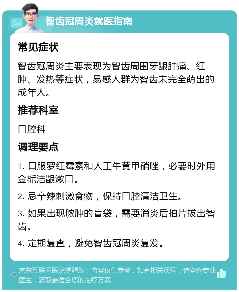 智齿冠周炎就医指南 常见症状 智齿冠周炎主要表现为智齿周围牙龈肿痛、红肿、发热等症状，易感人群为智齿未完全萌出的成年人。 推荐科室 口腔科 调理要点 1. 口服罗红霉素和人工牛黄甲硝唑，必要时外用金栀洁龈漱口。 2. 忌辛辣刺激食物，保持口腔清洁卫生。 3. 如果出现脓肿的盲袋，需要消炎后拍片拔出智齿。 4. 定期复查，避免智齿冠周炎复发。