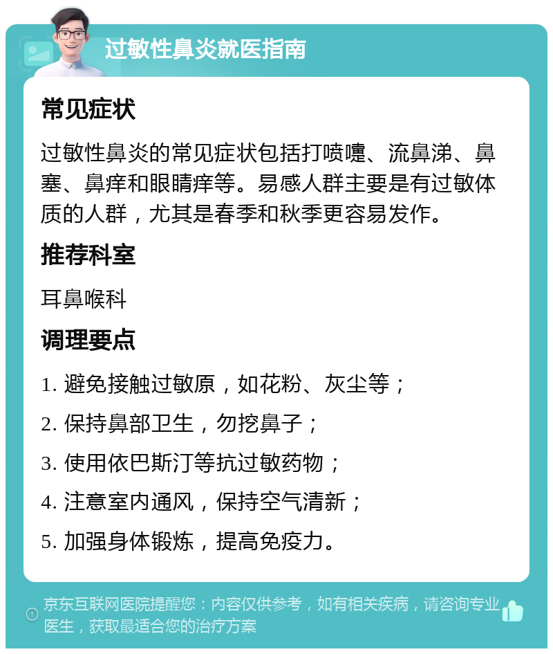 过敏性鼻炎就医指南 常见症状 过敏性鼻炎的常见症状包括打喷嚏、流鼻涕、鼻塞、鼻痒和眼睛痒等。易感人群主要是有过敏体质的人群，尤其是春季和秋季更容易发作。 推荐科室 耳鼻喉科 调理要点 1. 避免接触过敏原，如花粉、灰尘等； 2. 保持鼻部卫生，勿挖鼻子； 3. 使用依巴斯汀等抗过敏药物； 4. 注意室内通风，保持空气清新； 5. 加强身体锻炼，提高免疫力。