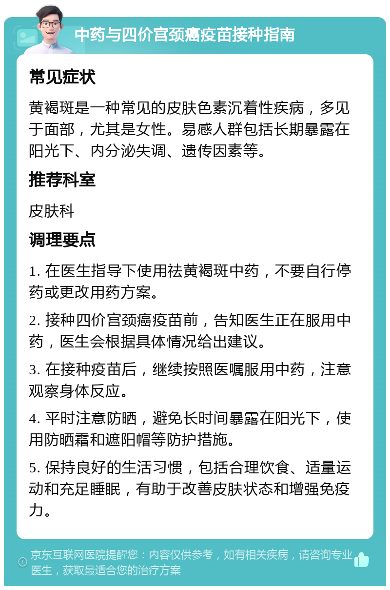 中药与四价宫颈癌疫苗接种指南 常见症状 黄褐斑是一种常见的皮肤色素沉着性疾病，多见于面部，尤其是女性。易感人群包括长期暴露在阳光下、内分泌失调、遗传因素等。 推荐科室 皮肤科 调理要点 1. 在医生指导下使用祛黄褐斑中药，不要自行停药或更改用药方案。 2. 接种四价宫颈癌疫苗前，告知医生正在服用中药，医生会根据具体情况给出建议。 3. 在接种疫苗后，继续按照医嘱服用中药，注意观察身体反应。 4. 平时注意防晒，避免长时间暴露在阳光下，使用防晒霜和遮阳帽等防护措施。 5. 保持良好的生活习惯，包括合理饮食、适量运动和充足睡眠，有助于改善皮肤状态和增强免疫力。