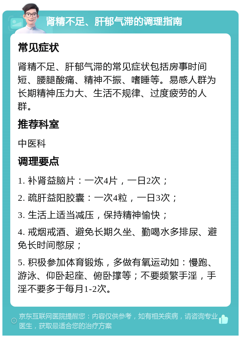 肾精不足、肝郁气滞的调理指南 常见症状 肾精不足、肝郁气滞的常见症状包括房事时间短、腰腿酸痛、精神不振、嗜睡等。易感人群为长期精神压力大、生活不规律、过度疲劳的人群。 推荐科室 中医科 调理要点 1. 补肾益脑片：一次4片，一日2次； 2. 疏肝益阳胶囊：一次4粒，一日3次； 3. 生活上适当减压，保持精神愉快； 4. 戒烟戒酒、避免长期久坐、勤喝水多排尿、避免长时间憋尿； 5. 积极参加体育锻炼，多做有氧运动如：慢跑、游泳、仰卧起座、俯卧撑等；不要频繁手淫，手淫不要多于每月1-2次。