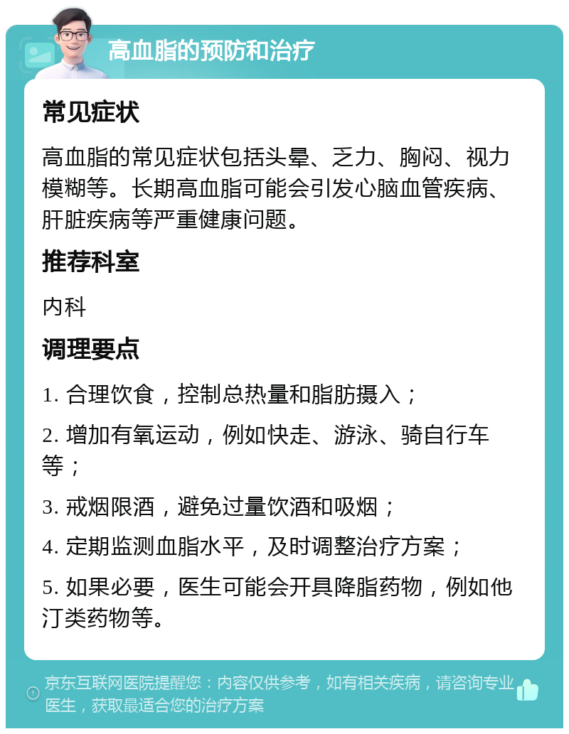 高血脂的预防和治疗 常见症状 高血脂的常见症状包括头晕、乏力、胸闷、视力模糊等。长期高血脂可能会引发心脑血管疾病、肝脏疾病等严重健康问题。 推荐科室 内科 调理要点 1. 合理饮食，控制总热量和脂肪摄入； 2. 增加有氧运动，例如快走、游泳、骑自行车等； 3. 戒烟限酒，避免过量饮酒和吸烟； 4. 定期监测血脂水平，及时调整治疗方案； 5. 如果必要，医生可能会开具降脂药物，例如他汀类药物等。