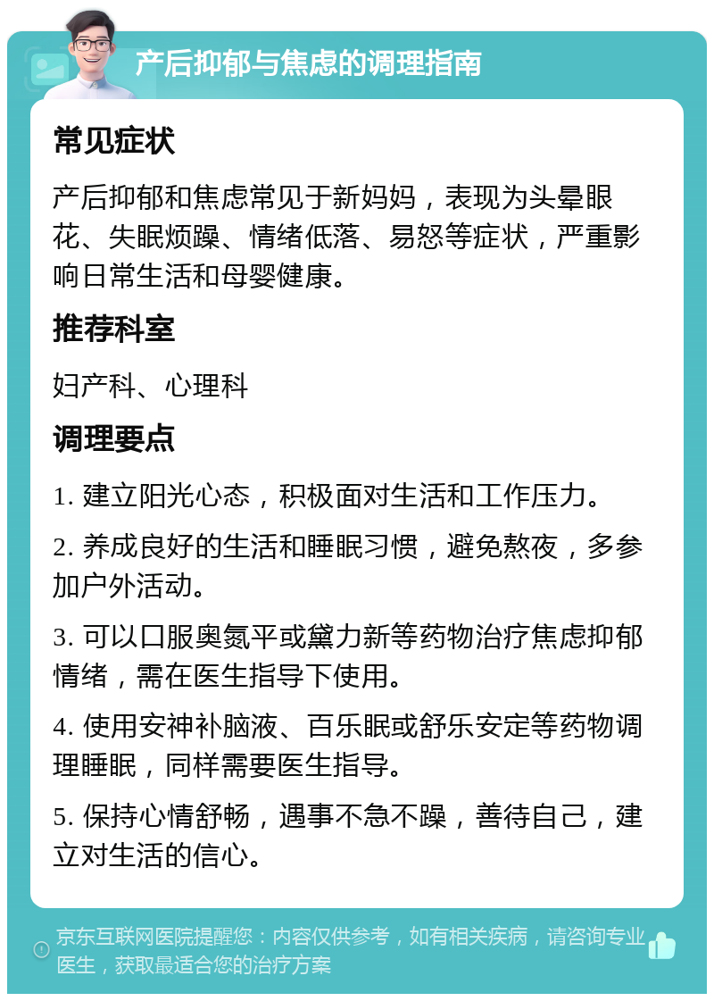 产后抑郁与焦虑的调理指南 常见症状 产后抑郁和焦虑常见于新妈妈，表现为头晕眼花、失眠烦躁、情绪低落、易怒等症状，严重影响日常生活和母婴健康。 推荐科室 妇产科、心理科 调理要点 1. 建立阳光心态，积极面对生活和工作压力。 2. 养成良好的生活和睡眠习惯，避免熬夜，多参加户外活动。 3. 可以口服奥氮平或黛力新等药物治疗焦虑抑郁情绪，需在医生指导下使用。 4. 使用安神补脑液、百乐眠或舒乐安定等药物调理睡眠，同样需要医生指导。 5. 保持心情舒畅，遇事不急不躁，善待自己，建立对生活的信心。