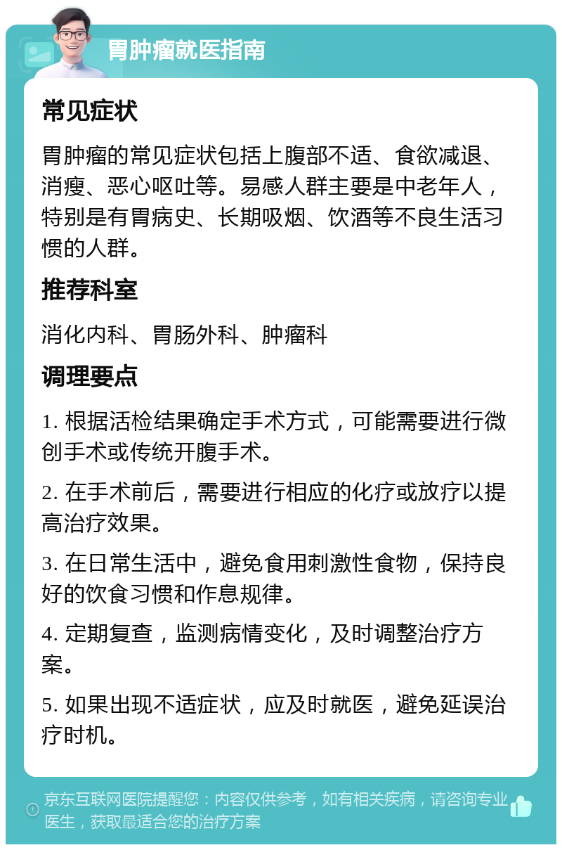 胃肿瘤就医指南 常见症状 胃肿瘤的常见症状包括上腹部不适、食欲减退、消瘦、恶心呕吐等。易感人群主要是中老年人，特别是有胃病史、长期吸烟、饮酒等不良生活习惯的人群。 推荐科室 消化内科、胃肠外科、肿瘤科 调理要点 1. 根据活检结果确定手术方式，可能需要进行微创手术或传统开腹手术。 2. 在手术前后，需要进行相应的化疗或放疗以提高治疗效果。 3. 在日常生活中，避免食用刺激性食物，保持良好的饮食习惯和作息规律。 4. 定期复查，监测病情变化，及时调整治疗方案。 5. 如果出现不适症状，应及时就医，避免延误治疗时机。